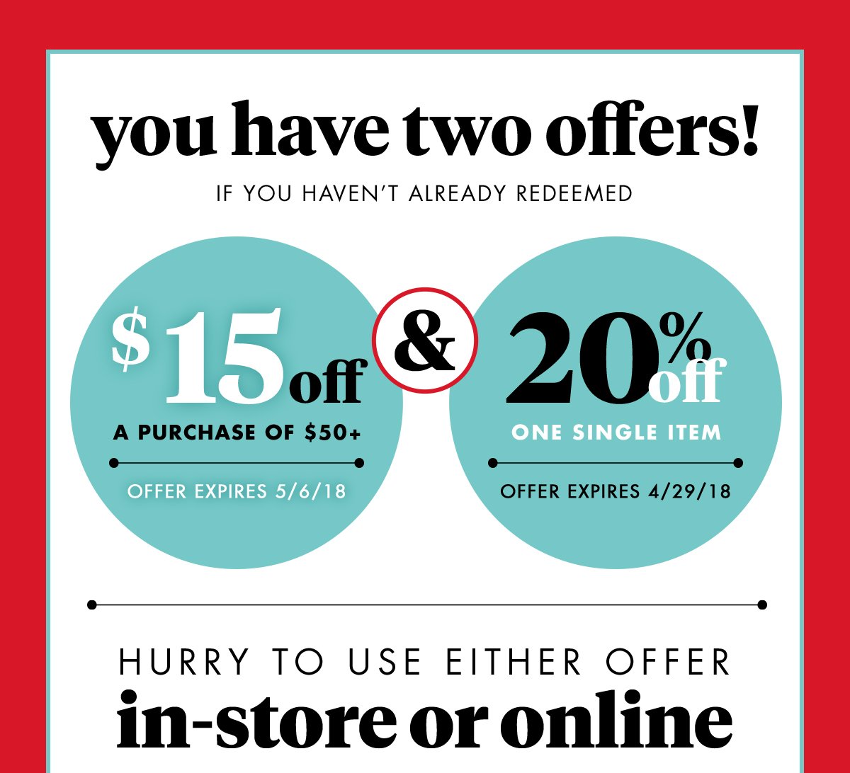 you have two offers! If you haven't already redeemed $15 off A purchase of $50+ Offer expires 5/6/18 & 20% off One single item Offer expires 4/29/18