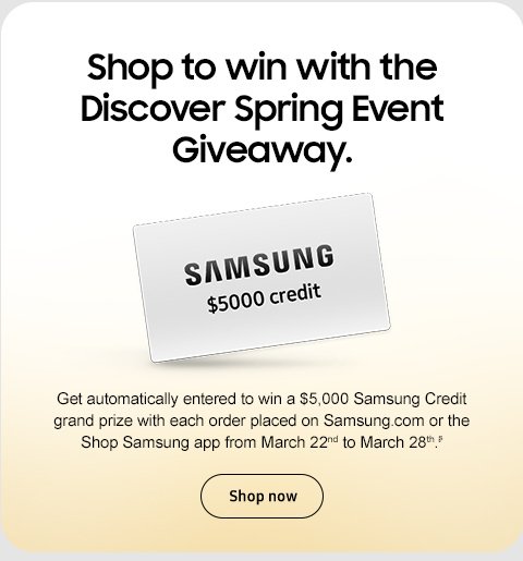 Shop to win with the Discover Spring Event Giveaway. Get automatically entered to win a $5,000 Samsung Credit grand prize with each order placed on Samsung.com or the Shop Samsung app from March 22nd to March 28th.ᶳ Shop Now