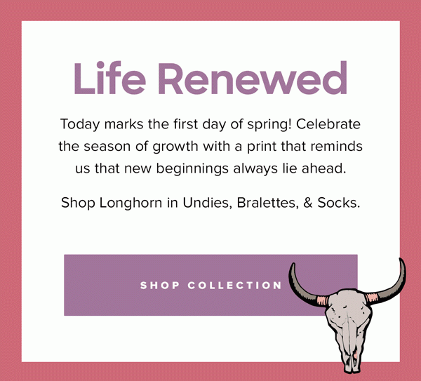 Today marks the first day of spring! Celebrate the season of growth with a print that reminds us that new beginnings always lie ahead. Shop Longhorn in Undies, Bralettes, & Socks. |Shop Collection| 