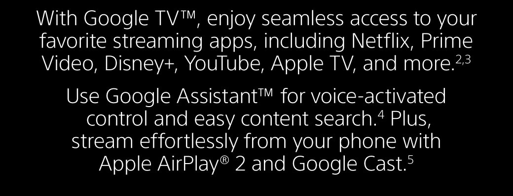 With Google TV™, enjoy seamless access to your favorite streaming apps, including Netflix, Prime Video, Disney+, YouTube, Apple TV, and more.2,3 Use Google Assistant™ for voice-activated control and easy content search.4 Plus, stream effortlessly from your phone with Apple AirPlay® 2 and Google Cast.5