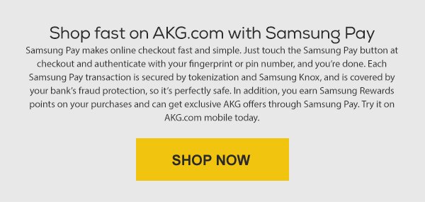 Shop fast on AKG.com with Samsung Pay. Samsung pay makes online checkout fast and simple. Just touch the Samsung Pay button at checkout and authenticate with your fingerprint or pin number, and you're done. Each Samsung Pay transaction is secured by tokenization and Samsung Knox, and is covered by your bank's fraud protection, so it's perfectly safe. In addition, you earn Samsung Rewards points on your purchases and can get exclusive AKG offers through Samsung Pay. Try it on AKG.com mobile today. Shop Now.