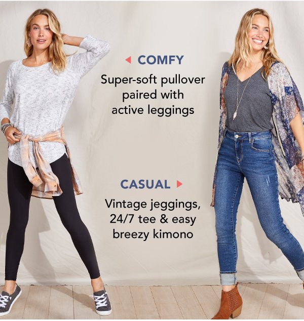 Comfy: Super-soft pullover paired with active leggings. Casual: Vintage jeggings, 24/7 tee and easy breezy kimono.