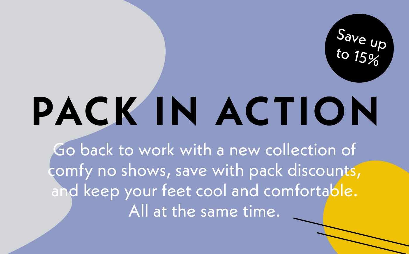 Pack In Action. Go back to work with a new collection of comfy no shows, save with pack discounts, and keep your feet cool and comfortable. All at the same time.