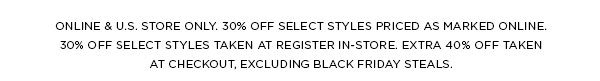 ONLINE & U.S. STORE ONLY. 30% OFF SELECT STYLES PRICED AS MARKED ONLINE. 30% OFF SELECT STYLES TAKEN AT REGISTER IN-STORE. EXTRA 40% OFF TAKEN AT CHECKOUT, EXCLUDING BLACK FRIDAY STEALS.