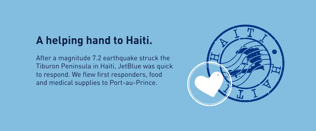 A helping and to Haiti. After a magnitude 7.2 earthquake struck the Tiburon Peninsula in Haiti, JetBlue was quick to respond. We flew first responders, food and medical supplies to Port-au-Price.