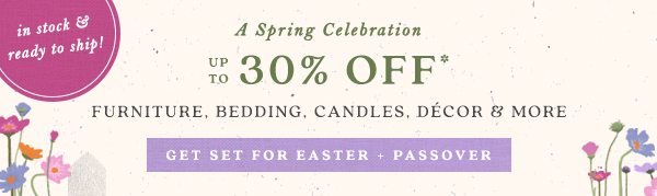 limited time! A Spring Celebration up to 30% off* Furniture, Bedding, Candles, Decor and more. get set for Easter + Passover