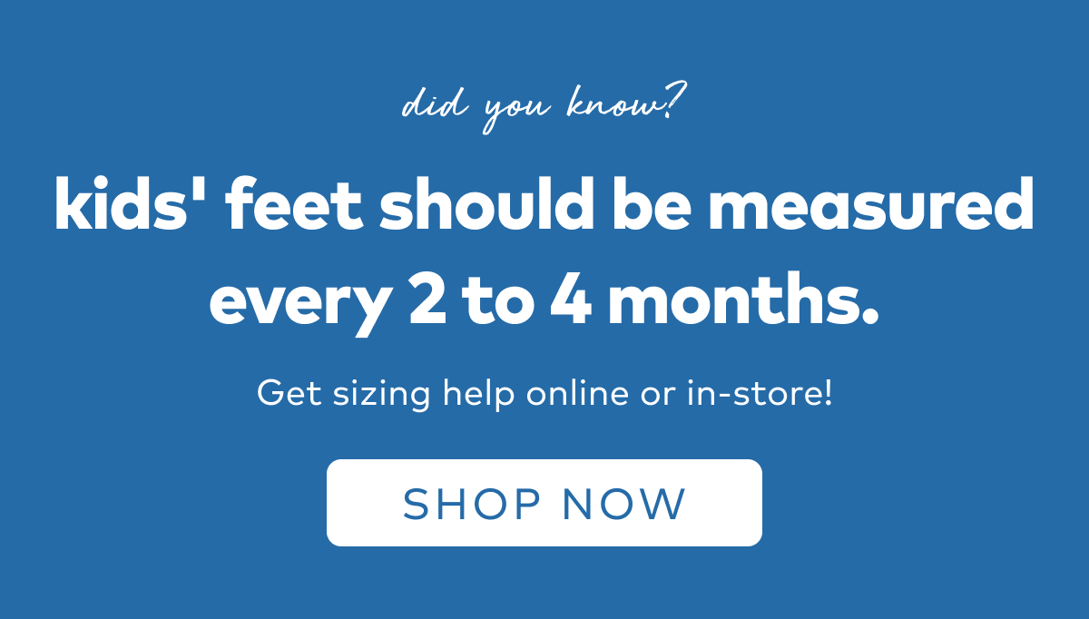 Did you know? Kid's feet should be measured every 2 to 4 months. Get sizing help online or in-store! Shop Now