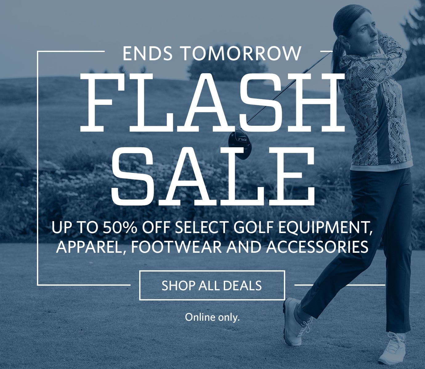 NOW UNTIL 10PM PT | FLASH SALE | UP TO 50% OFF SELECT GOLF EQUIPMENT, APPAREL, FOOTWEAR AND ACCESSORIES | SHOP ALL DEALS | ONLINE ONLY.