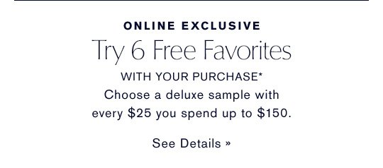 ONLINE EXCLUSIVE Try 6 Free Favorites WITH YOUR PURCHASE* Choose a deluxe sample with every $25 you spend up to $150. SEE DETAILS » 