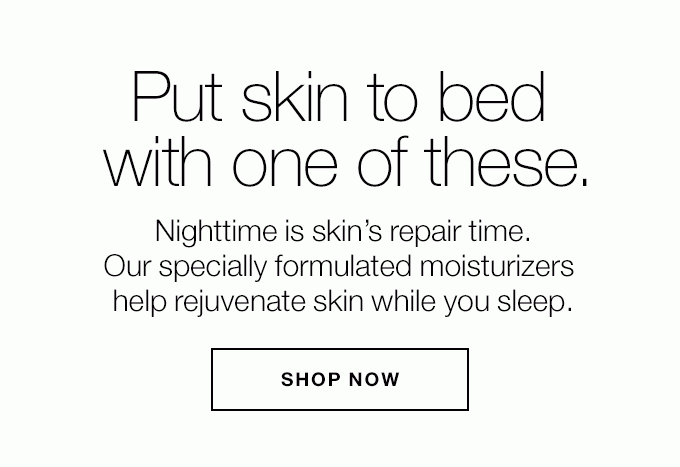 Put skin to bed with one of these. Nighttime is skin’s repair time. Our specially formulated moisturizers help rejuvenate skin while you sleep. SHOP NOW
