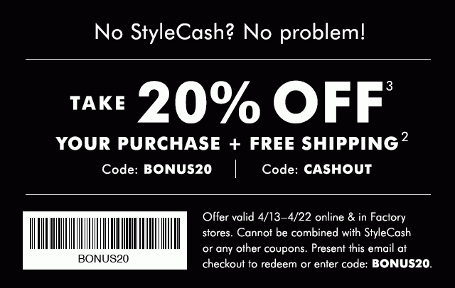 No StyleCash? No Problem! TAKE 20% OFF (3); YOUR PURCHASE + FREE SHIPPING (2) | Code: BONUS20 | Free Shipping Code: CASHOUT. | Offer valid 4/13-4/22 online & in Factory stores. Cannot be combined with StyleCash or any other coupons. Present this email at checkout to redeem or enter code: BONUS20