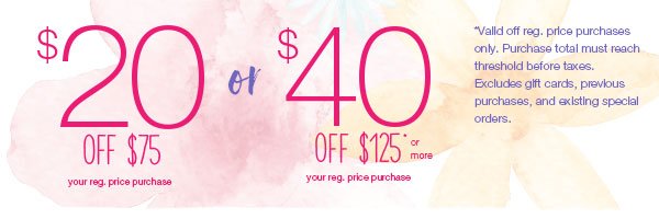 $40 off $125* or more your reg. price purchase or $20 off $75* your reg. price purchase. *Valid off reg. price purchases only. Purchase total must reach threshold before taxes. Excludes gift cards, previous purchases, and existing special orders.