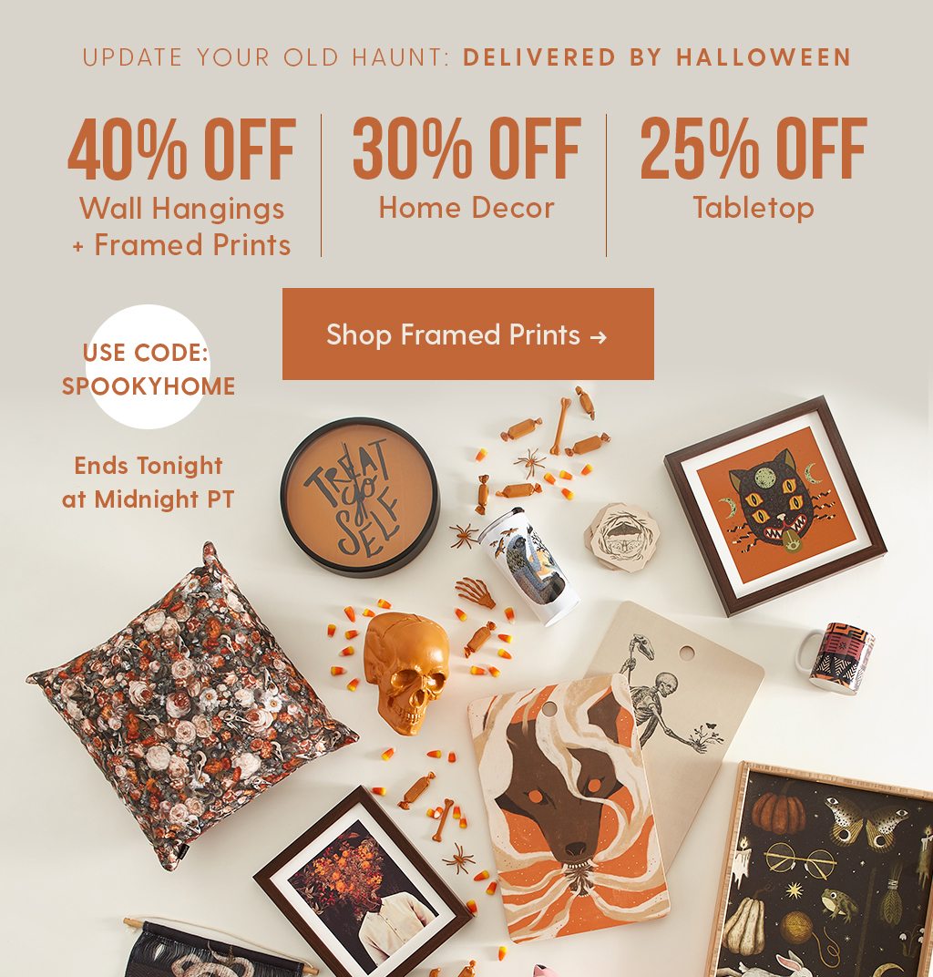 UPDATE YOUR OLD HAUNT: DELIVERED BY HALLOWEEN 40% OFF WALL HANGINGS + FRAMED PRINTS 30% OFF HOME DECOR 25% TABLETOP USE CODE: SPOOKYHOME SHOP FRAMED PRINTS >