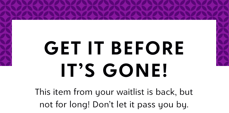 GET IT BEFORE IT’S GONE! This item from your waitlist is back, but not for long! Don’t let it pass you by.