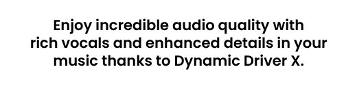 Enjoy incredible audio quality with rich vocals and enhanced details in your music thanks to Dynamic Driver X.