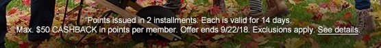 †Points issued in 2 installments. Each is valid for 14 days. Max. $50 CASHBACK in points per member. Offer ends 9/22/18. Exclusions apply. See details.