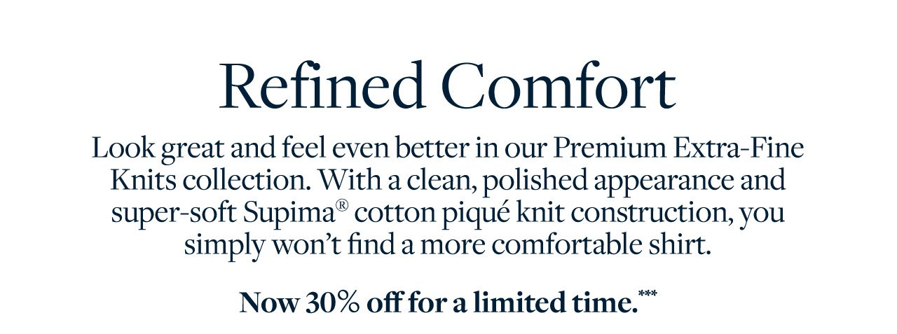 Refined Comfort Look great and feel even better in our Premium Extra-Fine Knits collection. With a clean, polished appearance and super-soft Supima cotton pique knit construction, you simply won't find a more comfortable shirt. Now 30% off for a limited time.