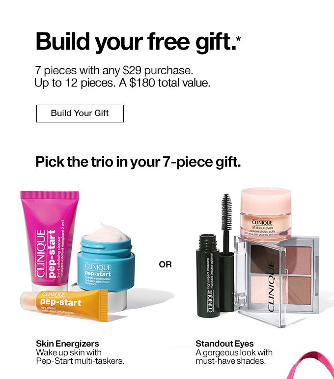 Build your free gift.* 7 pieces with any $29 purchase. Up to 11 pieces. A $135 total value. Build Your Gift Pick the trio in your 7-piece gift. Skin Energizers Wake up skin with Pep-Start multi-taskers. OR Standout Eyes A gorgeous look with must-have shades.