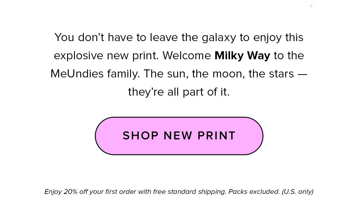 Copy: You don’t have to leave the galaxy to enjoy this explosive new print. Welcome Milky Way to the MeUndies family. The sun, the moon, the stars — they’re all part of it. Get 20% off this order with code WELCOMEFAM at checkout. CTA: Shop New Print Enjoy 20% off your first order with free standard shipping. Packs excluded. (U.S. only)