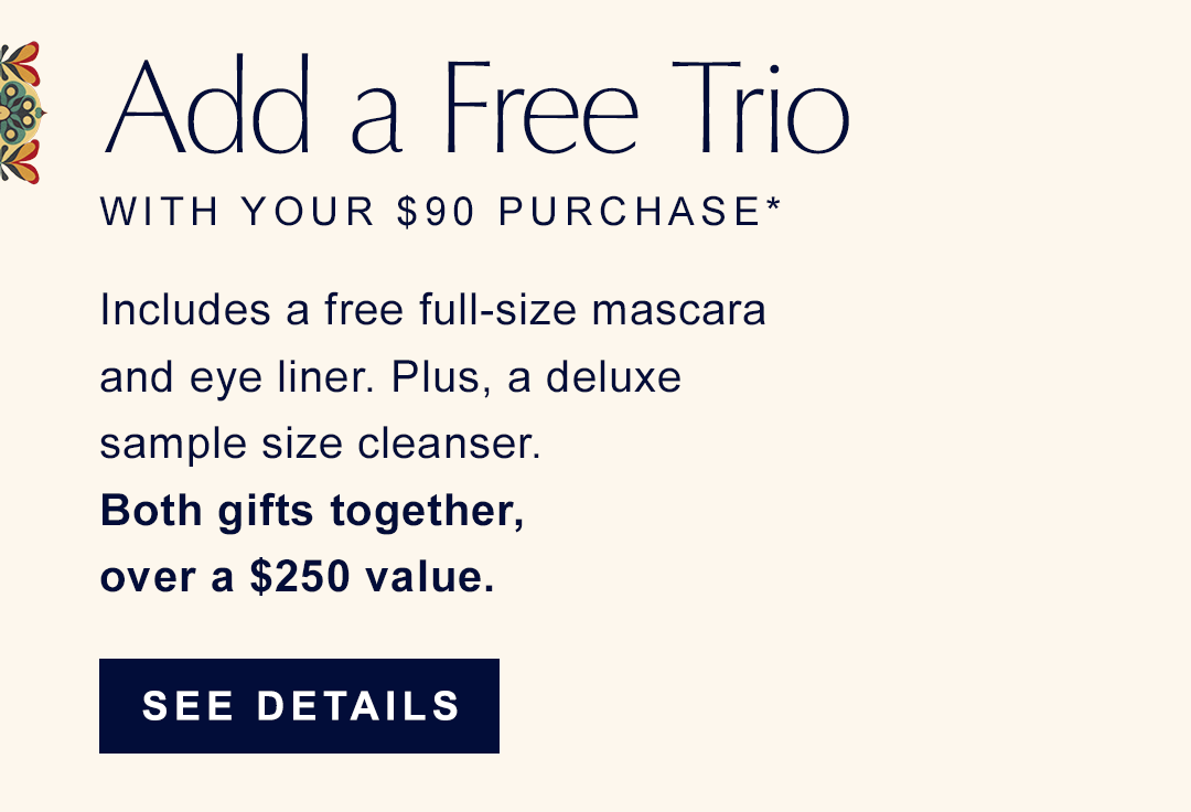 Add a free trio with your $90 purchase. | Includes a free full-size mascara and eye liner. plus, a deluxe sample size cleanser. Both gifts together, over a $250 value. | SEE DETAILS | 