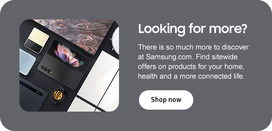 Looking for more? There is so much more to discover at Samsung.com. Find sitewide offers on products for your home, health and a more connected life. Shop now