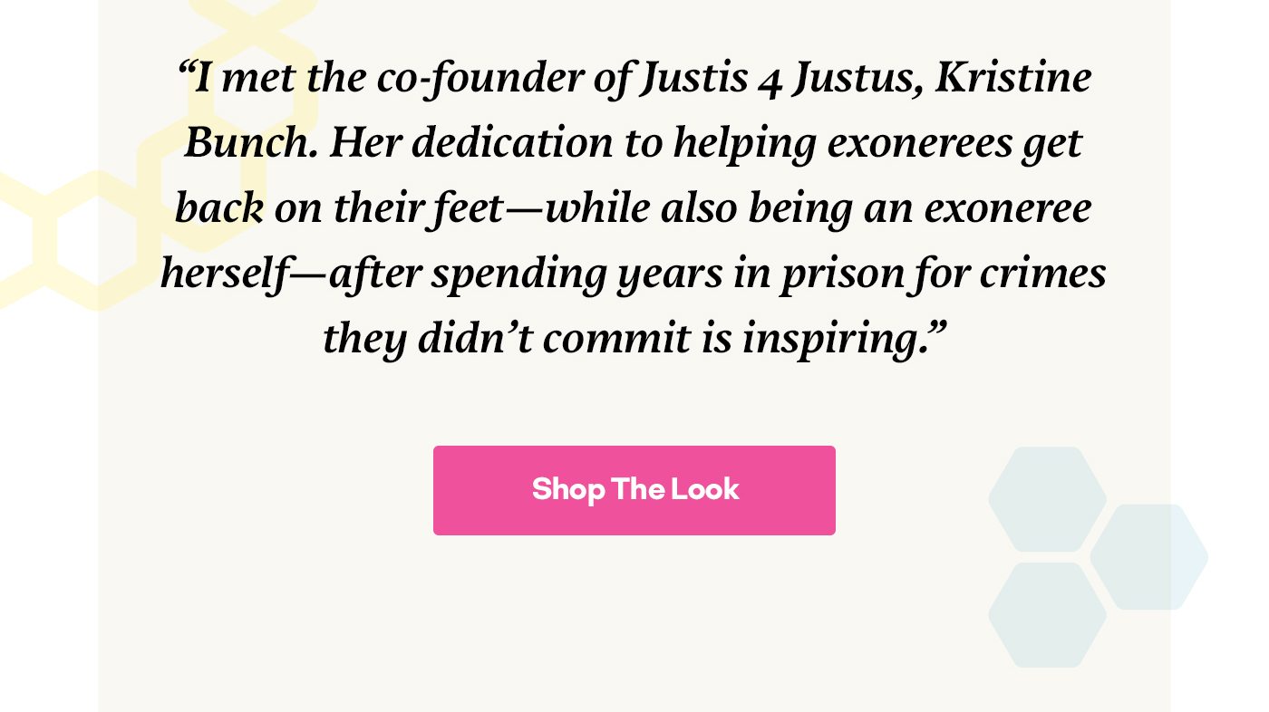 She has a love for vintage clothing and a mission to make fashion more size-inclusive and accessible. Emma also supported our mission by donating 250 socks to Justis 4 Justus. “I met the co-founder of Justis 4 Justus, Kristine Bunch. Her dedication to helping exonerees get back on their feet—while also being an exoneree herself—after spending years in prison for crimes they didn’t commit is inspiring.” Shop Their Look