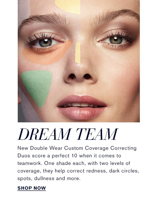NEW, HOT, NOW Game On DREAM TEAM New Double Wear Custom Coverage Correcting Duos score a perfect 10 when it comes to teamwork. One shade each, with two levels of coverage, they help correct redness, dark circles, spots, dullness and more. Shop now »