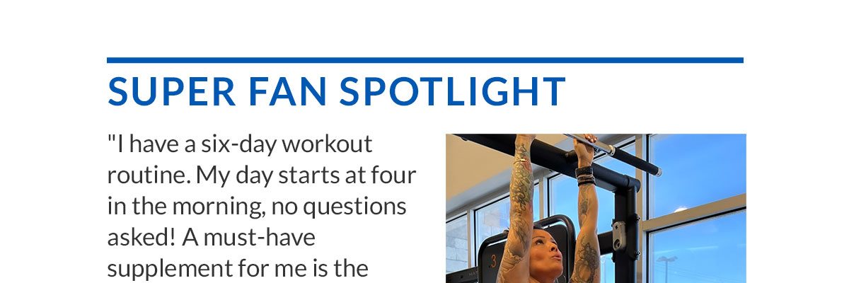 SUPER FAN SPOTLIGHT | "I have a six-day workout routine. My day starts at four in the morning, no questions asked! A must-have supplement for me is the