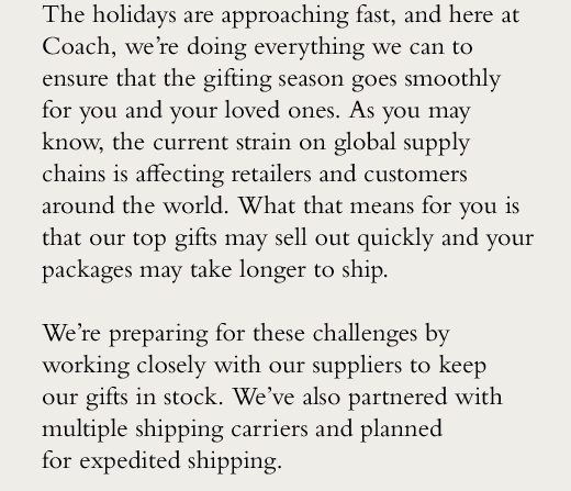 The holidays are approaching fast, and here at Coach, we’re doing everything we can to ensure that the gifting season goes smoothly for you and your loved ones. As you may know, the current strain on global supply chains is affecting retailers and customers around the world. What that means for you is that our top gifts may sell out quickly and your packages may take longer to ship. We’re preparing for these challenges by working closely with our suppliers to keep our gifts in stock. We’ve also partnered with multiple shipping carriers and planned for expedited shipping.