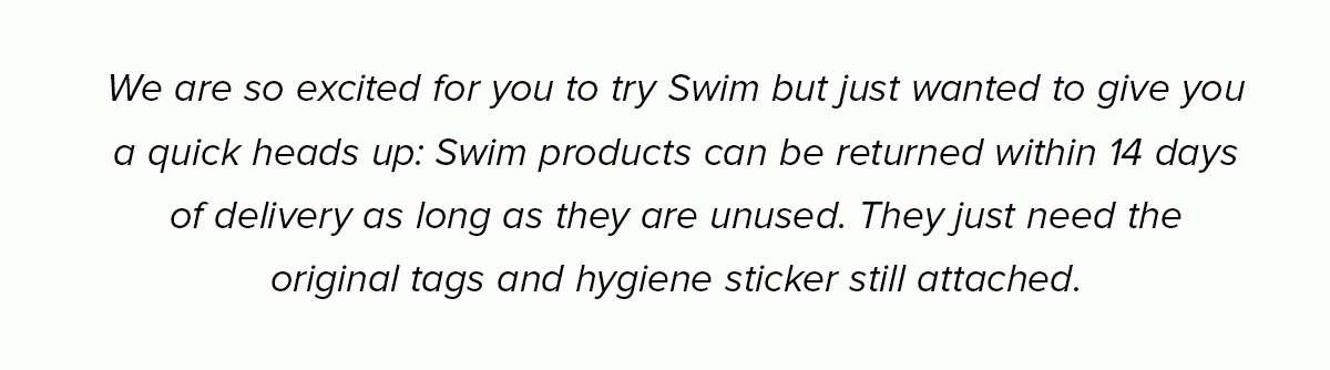 We are so excited for you to try Swim but just wanted to give you a quick heads up: Swim products can be returned within 14 days of delivery as long as they are unused. They just need the original tags and hygiene sticker still attached.