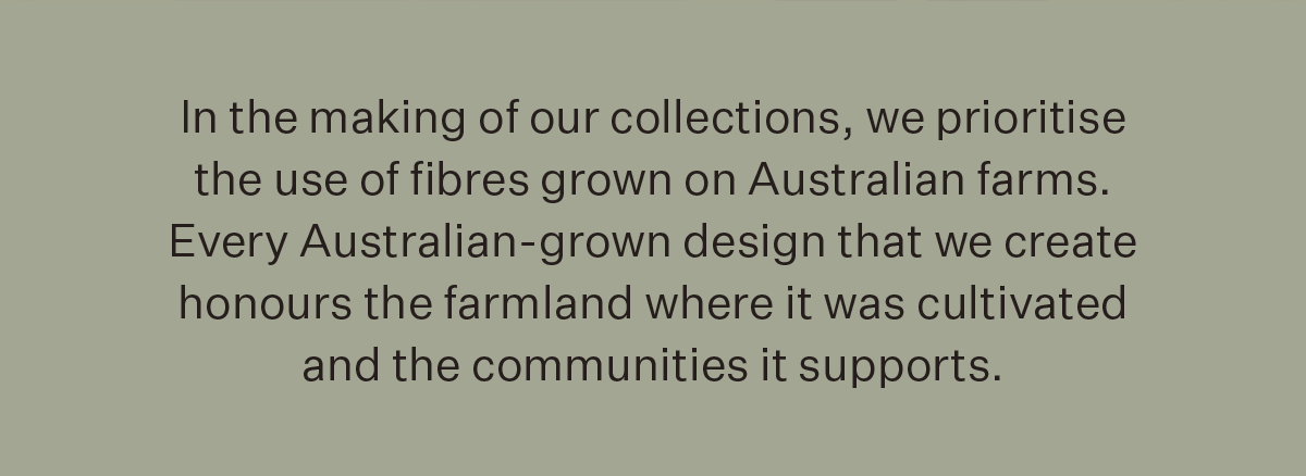 In the making of our collections, we prioritise the use of fibres grown on Australian farms. Every Australian-grown design that we create honours the farmland where it was cultivated and the communities it supports.