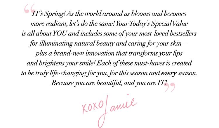 “IT’s Spring! As the world around us blooms and becomes more radiant, let’s do the same! Your Today’s Special Value is all about YOU and includes some of your most-loved bestsellers for illuminating natural beauty and caring for your skin - plus a brand-new innovation that transforms your lips and brightens your smile! Each of these must-haves is created to be truly life-changing for you, for this season and every season. Because you are beautiful, and you are IT!” xoxo Jamie