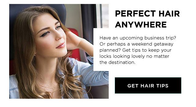 PERFECT HAIR ANYWHERE - Have an upcoming business trip? Or perhaps a weekend getaway planned? Get tips to keep your locks looking lovely no matter the destination. - GET HAIR TIPS