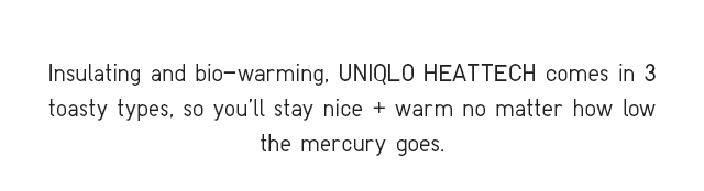 INSULATING AND BIO-WARMING, UNIQLO HEATTECH COMES IN THREE TOASTY TYPES, SO YOU’LL STAY NICE + WARM NO MATTER HOW LOW THE MERCURY GOES.