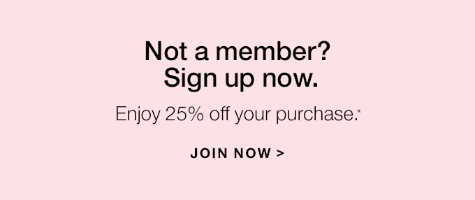 Not a member? Sign up now. Enjoy 25% off your purchase.* JOIN NOW