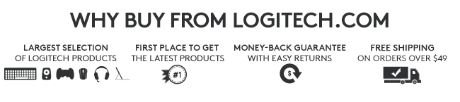 WHY BUY FROM LOGITECH.COM LARGEST SELECTION OF LOGITECH PRODUCTS FIRST PLACE TO GET THE LATEST PRODUCTS MONEY-BACK GUARANTEE WITH EASY RETURNS FREE SHIPPING ON ORDERS OVER $49