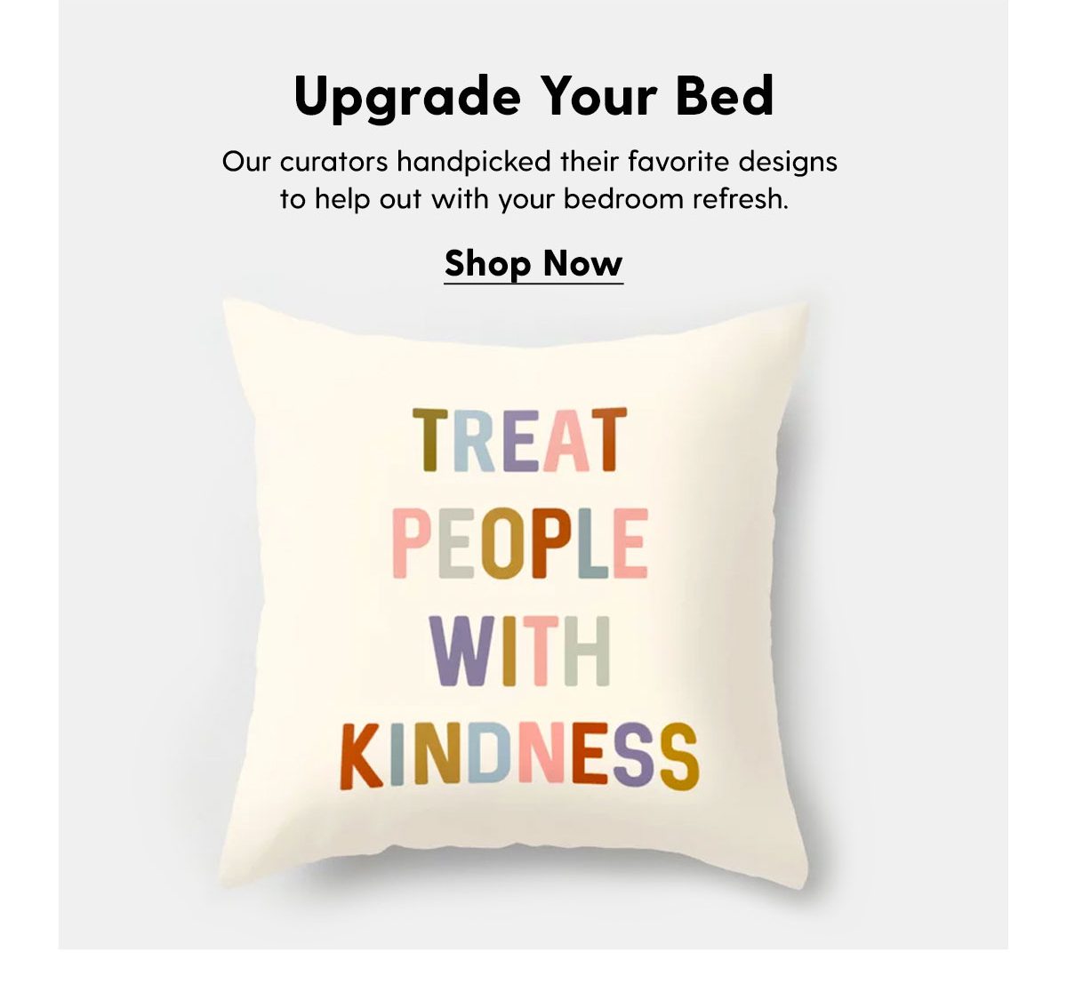 Upgrade Your Bed Our curators handpicked their favorite designs to help out with your bedroom refresh. Shop Now