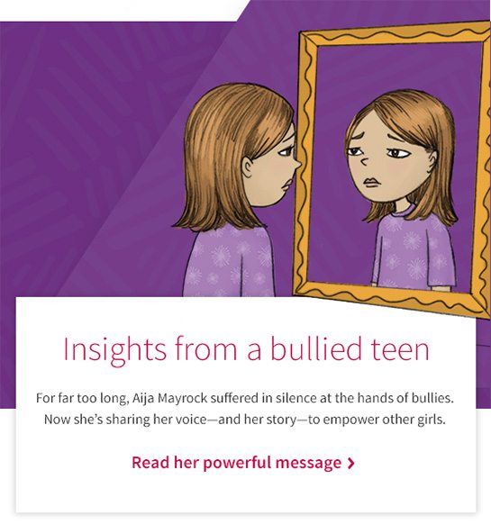 Insights from a bullied teen For far too long, Aija Mayrock suffered in silence at the hands of bullies. Now she’s sharing her voice—and her story—to empower other girls. Read her powerful message 