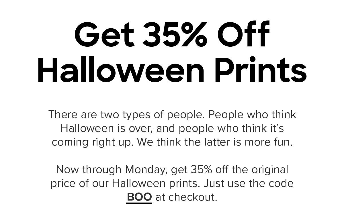 There are two types of people. People who think Halloween is over, and people who think it’s coming right up. We think the latter is more fun.Now through Monday, get 35% off our Halloween prints. Just use the code BOO at checkout. Offer expires November 4th, 2019 11:59PM PST. Cannot be combined with any other offer. Discount does not apply to Packs or Membership. Promo applies to select prints only.