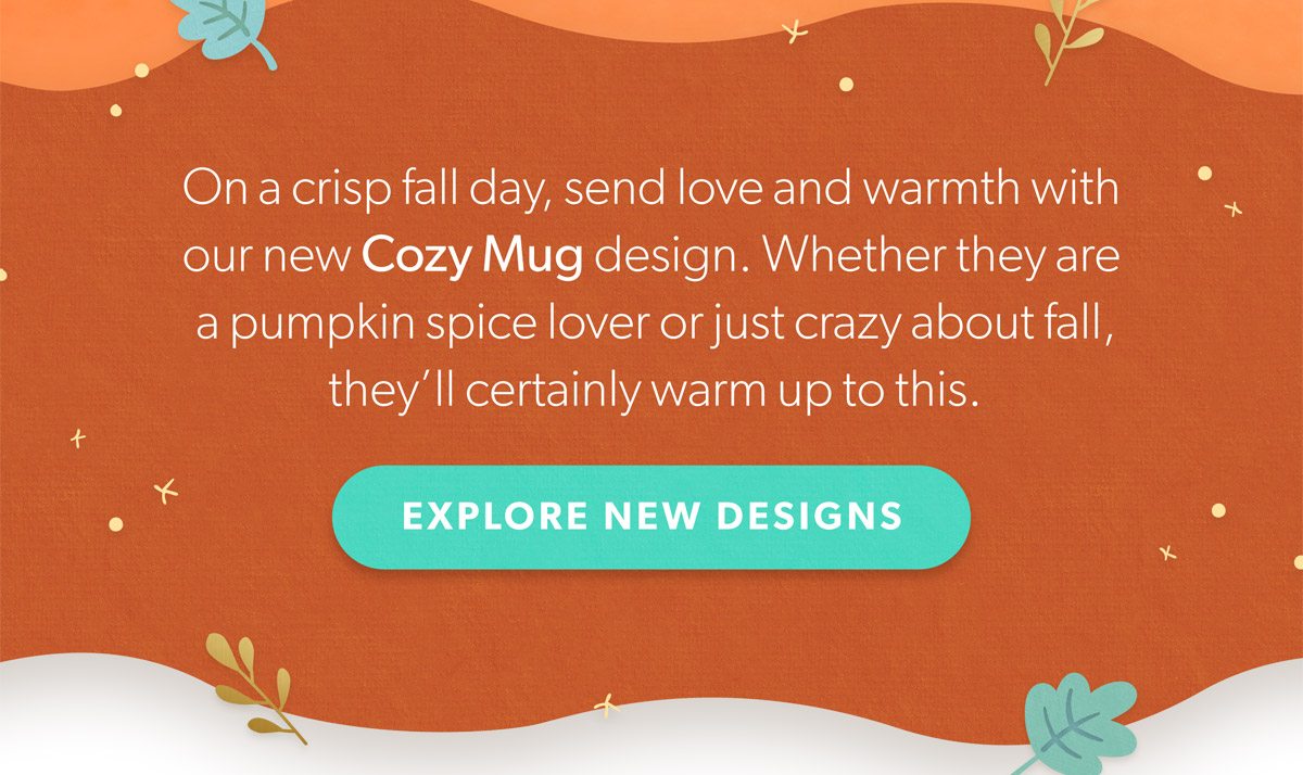 On a crisp fall day, send love and warmth with our new Cozy Mug design. Whether they are a pumpkin spice lover or just crazy about fall, they’ll certainly warm up to this. Explore New Designs