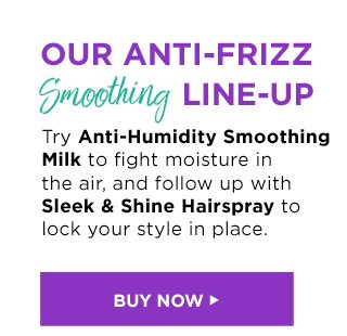 OUR ANTI-FRIZZ Smoothing LINE-UP - Try Anti-Humidity Smoothing Milk to fight moisture in the air, and follow up with Sleek & Shine Hairspray to lock your style in place. - BUY NOW >