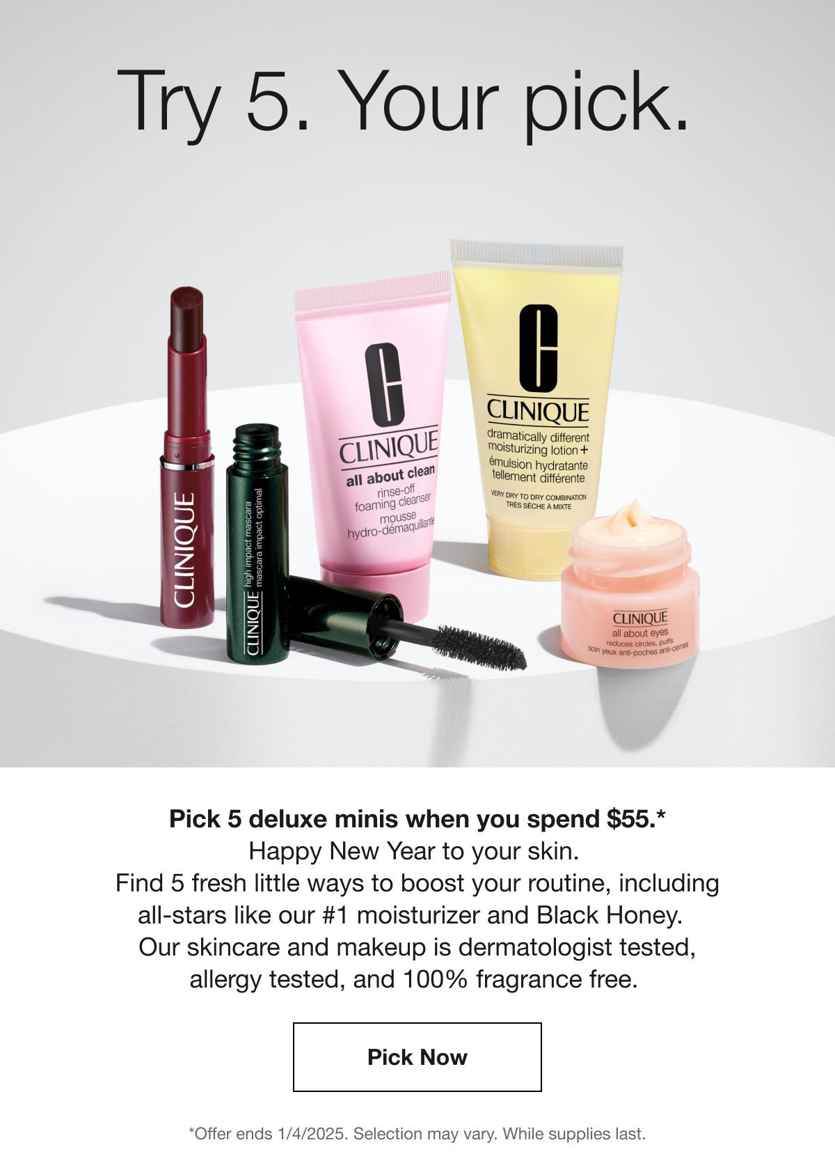 Try 5. Your pick. | Pick 5 deluxe minis when you spend $55.* Happy New Year to your skin. Find 5 fresh little ways to boost your routine, including all-stars like our #1 moisturizer and Black Honey. Our skincare and makeup is dermatologist tested, allergy tested, and 100% fragrance free. | Pick Now | *Offer ends 1/4/2025. Selection may vary. While supplies last.