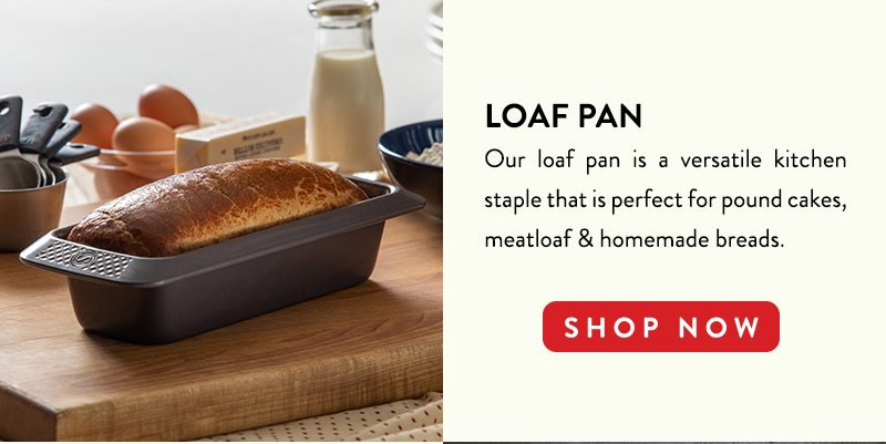 LOAF PAN Our loaf pan is a versatile kitchen staple that is perfect for pound cakes, meatloaf & homemade breads. SHOP NOW