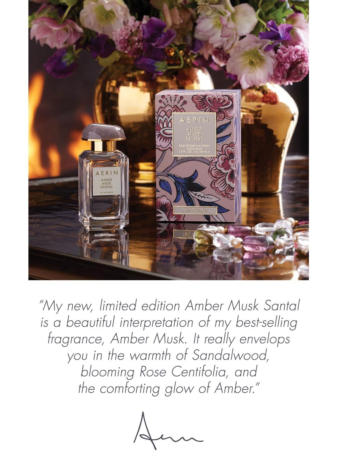 “My new, limited edition Amber Musk Santal is a beautiful interpretation of my best-selling fragrance, Amber Musk. It really envelops you in the warmth of Sandalwood, blooming Rose Centifolia, and the comforting glow of Amber.”