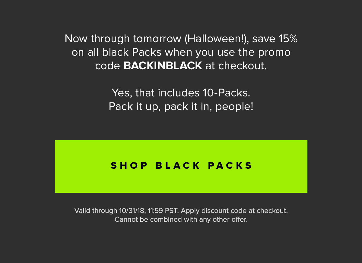 Now through tomorrow (Halloween!), save 15% on all black Packs when you use the promo code BACKINBLACK at checkout. Yes, that includes 10-Packs. Pack it up, pack it in, people! | Shop Black Packs Valid through 10/31/18, 11:59 PST. Apply discount code at checkout. Cannot be combined with any other offer. 