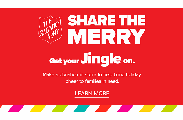 Share the Merry! Get Your Jingle On. Make a donation in store to help bring holiday cheer to families in need. - Learn More