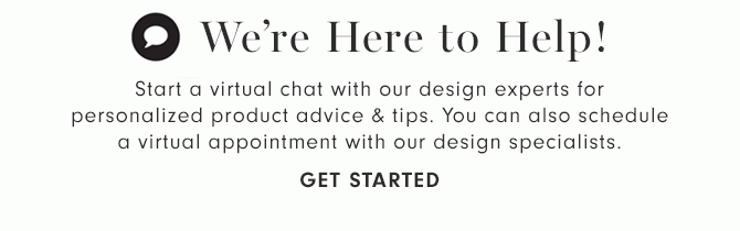 We’re Here to Help! - Start a virtual chat with our design experts for personalized product advice & tips. You can also schedule a virtual appointment with our design specialists. - GET STARTED