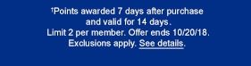 †Points awarded 7 days after purchase and valid for 14 days. Limit 2 per member. Offer ends 10/20/18. Exclusions apply. See details.