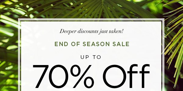 Deeper discounts just taken! END OF SEASON SALE Up to 70% Off Original Prices When You Receive an Additional 50% Off All Markdowns SHOP NOW > ONLINE & U.S. STORE ONLY. DISCOUNT TAKEN AT CHECKOUT.