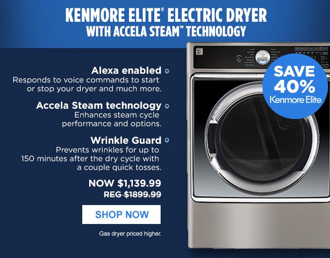 KENMORE ELITE® ELECTRIC DRYER WITH ACCELA STEAM™ TECHNOLOGY | SAVE 40% Kenmore Elite® • Alexa enabled - Responds to voice commands to start or stop your dryer and much more. • Accela Steam technology - Enhances steam cycle performance and options. • Wrinkle Guard - Prevents wrinkles for up to 150 minutes after the dry cycle with a couple quick tosses. | NOW $1,139.99 - REG $1899.99 | SHOP NOW | Gas dryer priced higher.